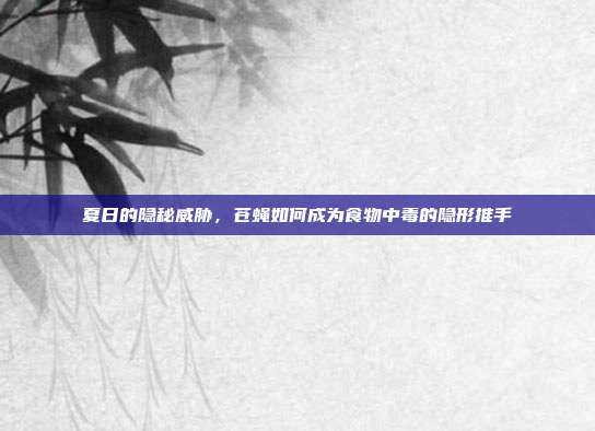 夏日的隐秘威胁，苍蝇如何成为食物中毒的隐形推手