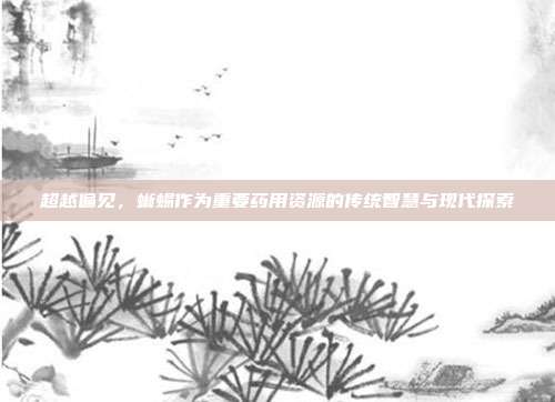 超越偏见，蜥蜴作为重要药用资源的传统智慧与现代探索