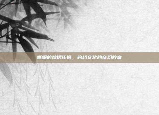 蜥蜴的神话传说，跨越文化的奇幻故事