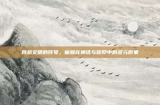 跨越文明的符号，蜥蜴在神话与信仰中的多元形象