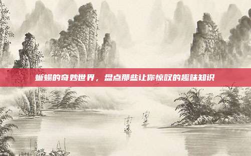蜥蜴的奇妙世界，盘点那些让你惊叹的趣味知识