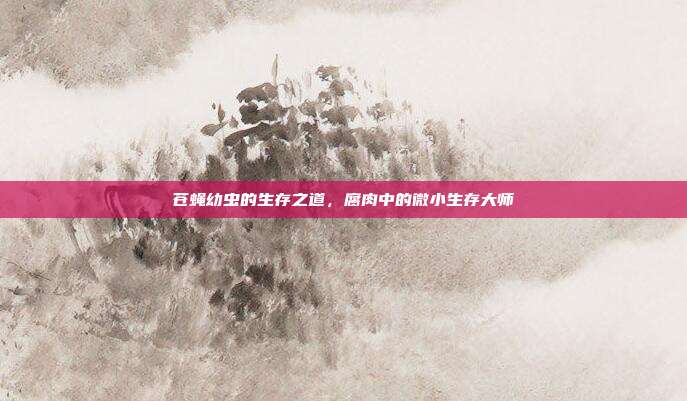 苍蝇幼虫的生存之道，腐肉中的微小生存大师
