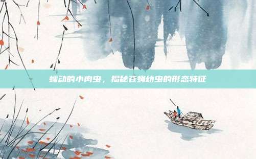 蠕动的小肉虫，揭秘苍蝇幼虫的形态特征