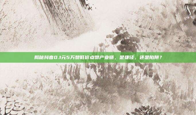 揭秘抖音0.1元5万赞低价点赞产业链，是捷径，还是陷阱？