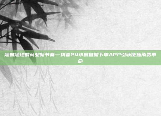 随时随地的商业新节奏—抖音24小时自助下单APP引领便捷消费革命