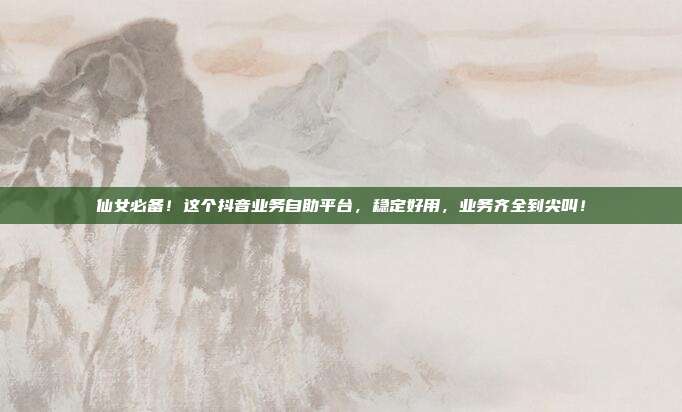 仙女必备！这个抖音业务自助平台，稳定好用，业务齐全到尖叫！