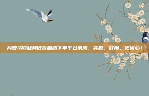 抖音/QQ业务低价自助下单平台亲测，实惠、好用、更省心！