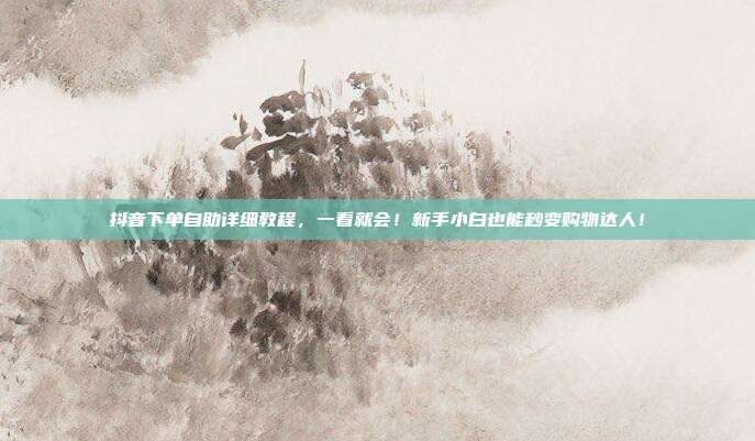抖音下单自助详细教程，一看就会！新手小白也能秒变购物达人！