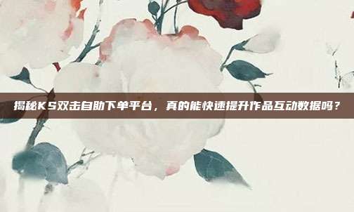 揭秘KS双击自助下单平台，真的能快速提升作品互动数据吗？