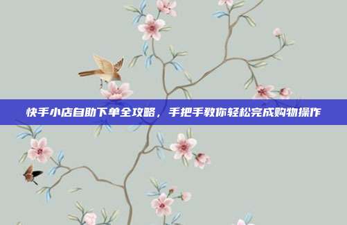 快手小店自助下单全攻略，手把手教你轻松完成购物操作