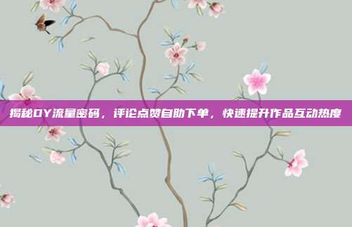 揭秘DY流量密码，评论点赞自助下单，快速提升作品互动热度