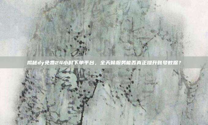 揭秘dy免费24小时下单平台，全天候服务能否真正提升账号数据？