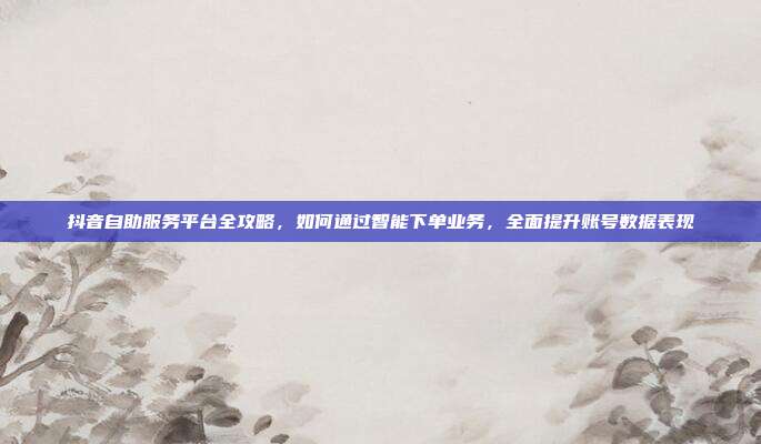 抖音自助服务平台全攻略，如何通过智能下单业务，全面提升账号数据表现
