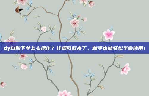 dy自助下单怎么操作？详细教程来了，新手也能轻松学会使用！