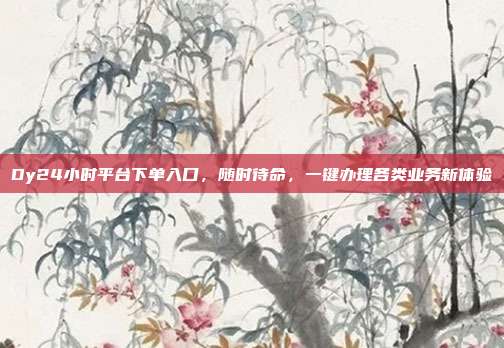 Dy24小时平台下单入口，随时待命，一键办理各类业务新体验