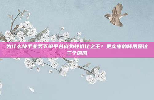 为什么快手业务下单平台成为性价比之王？更实惠的背后是这三个原因