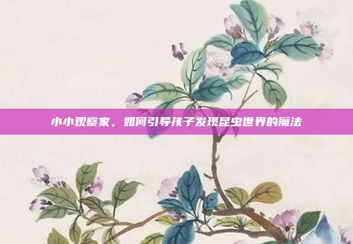 小小观察家，如何引导孩子发现昆虫世界的魔法