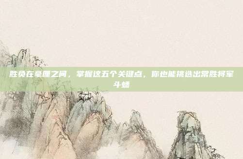 胜负在毫厘之间，掌握这五个关键点，你也能挑选出常胜将军斗蟋