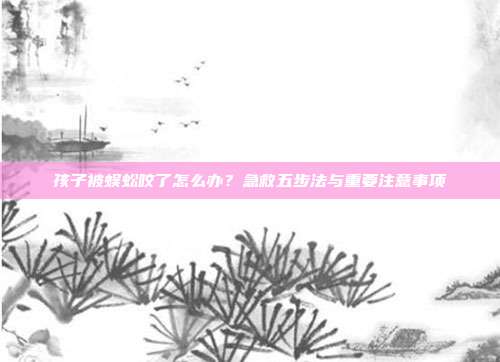 孩子被蜈蚣咬了怎么办？急救五步法与重要注意事项