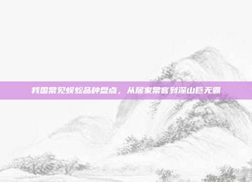 我国常见蜈蚣品种盘点，从居家常客到深山巨无霸