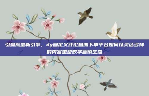 引爆流量新引擎，dy自定义评论自助下单平台如何以灵活多样的内容重塑数字营销生态
