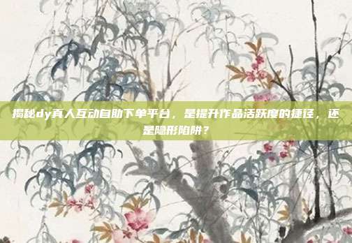 揭秘dy真人互动自助下单平台，是提升作品活跃度的捷径，还是隐形陷阱？
