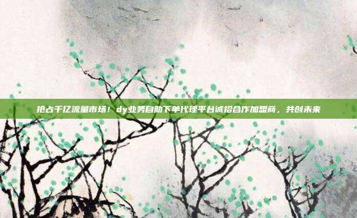 抢占千亿流量市场！dy业务自助下单代理平台诚招合作加盟商，共创未来
