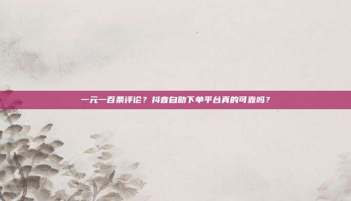 一元一百条评论？抖音自助下单平台真的可靠吗？