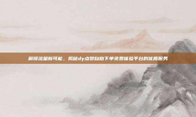 解锁流量新可能，揭秘dy点赞自助下单免费体验平台的优质服务