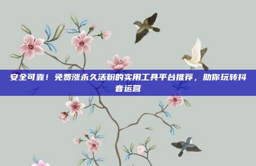 安全可靠！免费涨永久活粉的实用工具平台推荐，助你玩转抖音运营