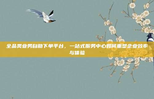 全品类业务自助下单平台，一站式服务中心如何重塑企业效率与体验