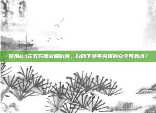 警惕0.1元五万播放量陷阱，自助下单平台真的安全可靠吗？