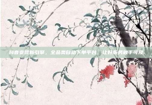 抖音变现新引擎，全品类自助下单平台，让好服务触手可及