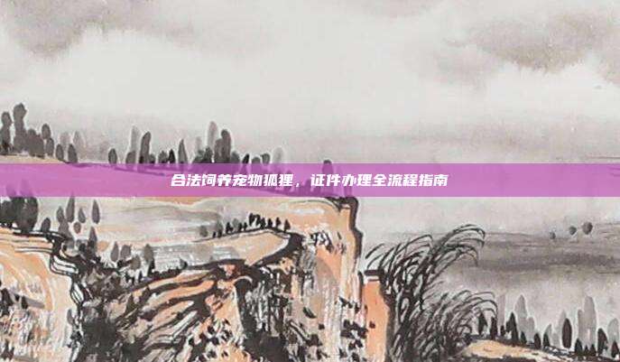 合法饲养宠物狐狸,证件办理全流程指南