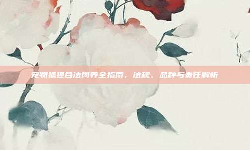 宠物狐狸合法饲养全指南，法规、品种与责任解析