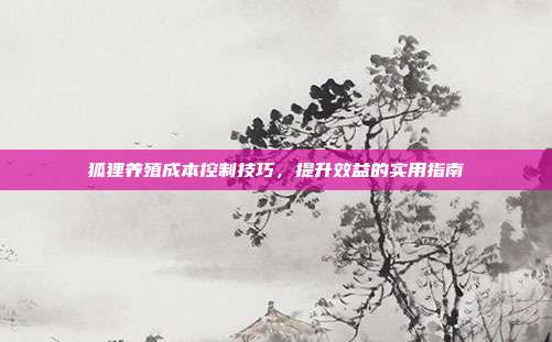 狐狸养殖成本控制技巧，提升效益的实用指南