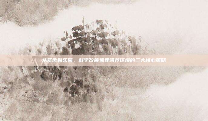 从笼舍到乐园，科学改善狐狸饲养环境的三大核心策略