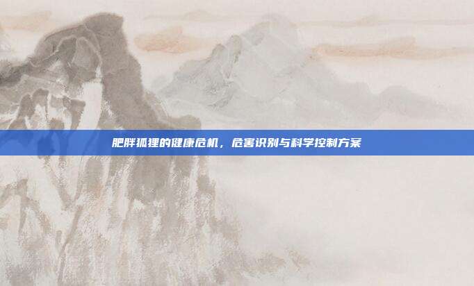 肥胖狐狸的健康危机，危害识别与科学控制方案