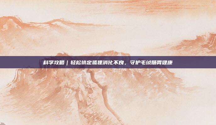 科学攻略｜轻松搞定狐狸消化不良，守护毛绒肠胃健康