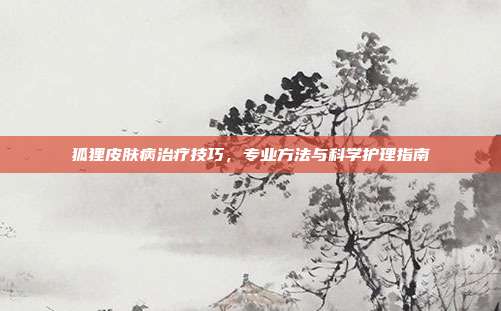 狐狸皮肤病治疗技巧，专业方法与科学护理指南