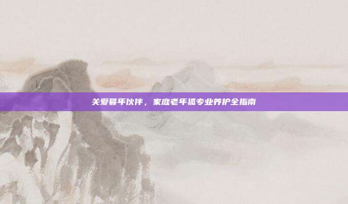 关爱暮年伙伴，家庭老年狐专业养护全指南