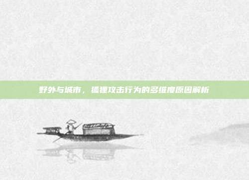 野外与城市，狐狸攻击行为的多维度原因解析
