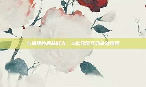与狐狸的趣味时光，5款日常互动游戏推荐