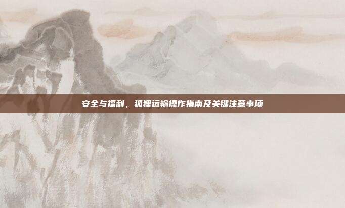 安全与福利，狐狸运输操作指南及关键注意事项