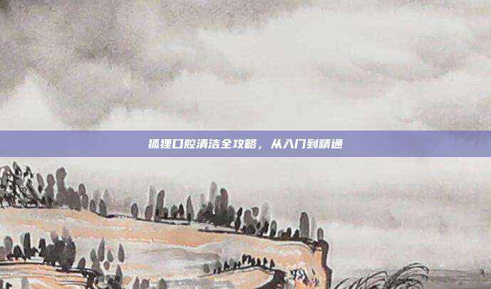 狐狸口腔清洁全攻略，从入门到精通
