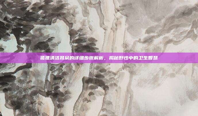 狐狸清洁耳朵的详细步骤解析，揭秘野性中的卫生智慧
