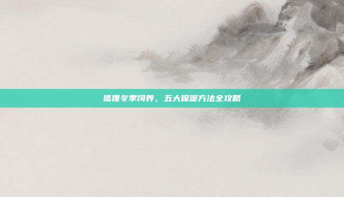 狐狸冬季饲养，五大保暖方法全攻略