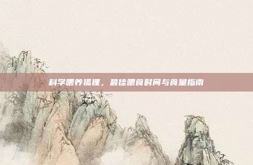 科学喂养狐狸，最佳喂食时间与食量指南