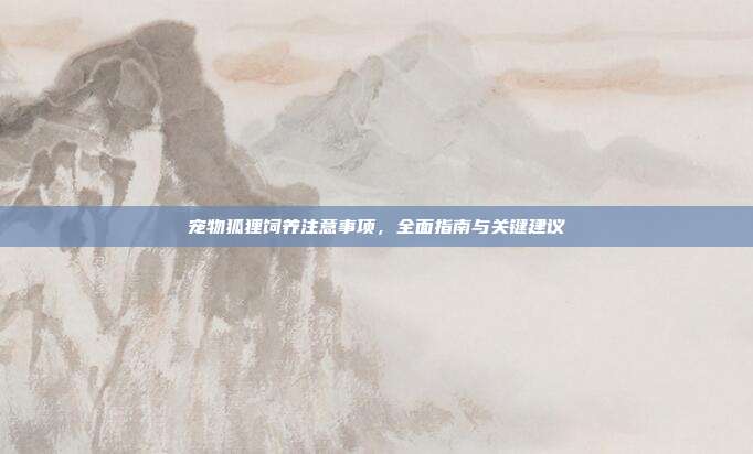 宠物狐狸饲养注意事项，全面指南与关键建议