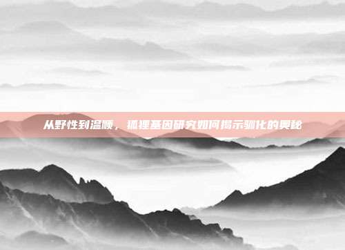 从野性到温顺，狐狸基因研究如何揭示驯化的奥秘